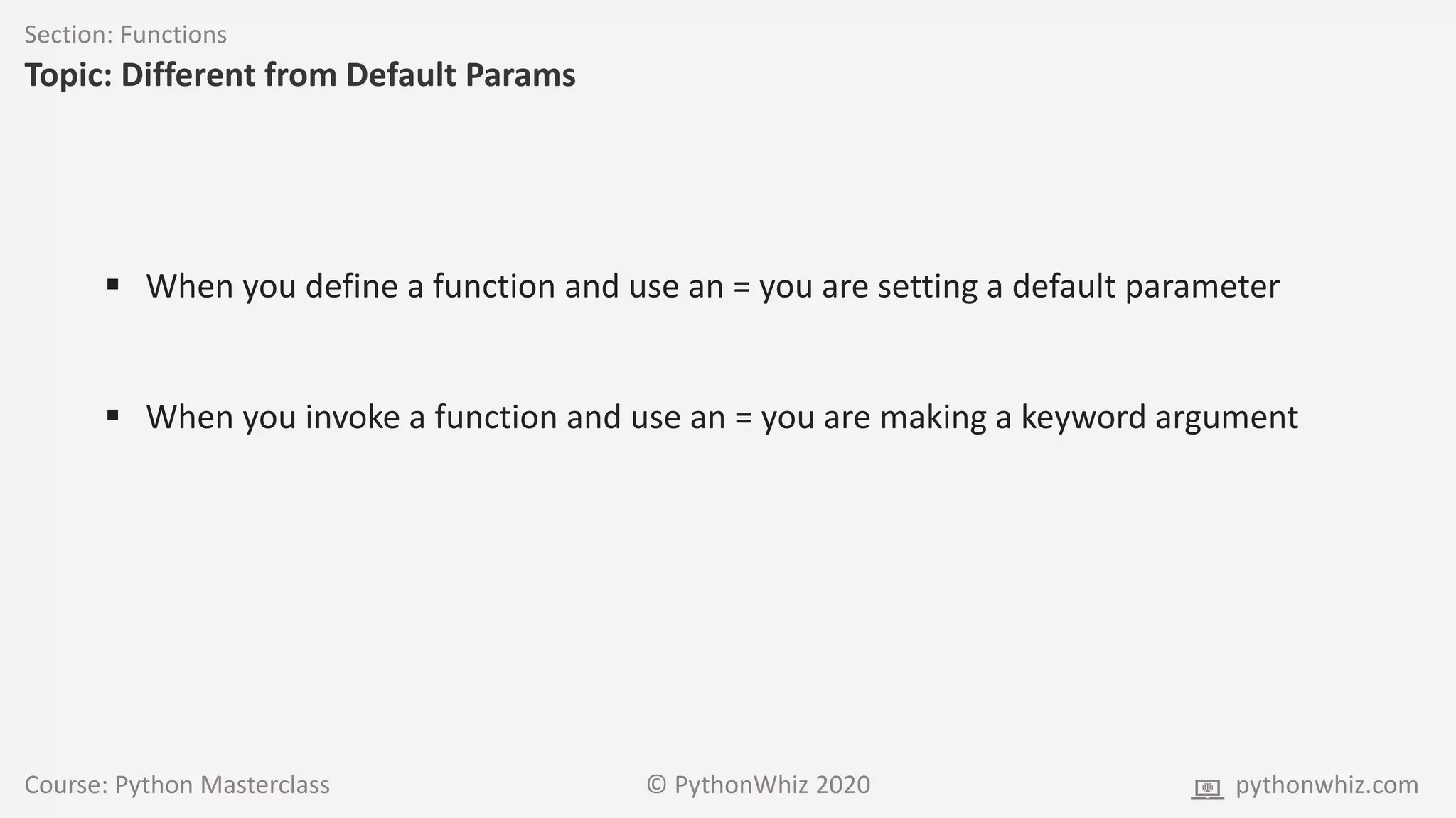 Course: Python Masterclass © PythonWhiz 2020 pythonwhiz.com
Section: Functions
Topic: Different from Default Params
 When you define a function and use an = you are setting a default parameter
 When you invoke a function and use an = you are making a keyword argument
 
