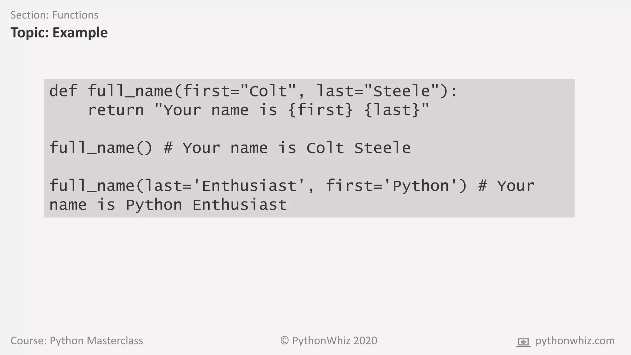 Course: Python Masterclass © PythonWhiz 2020 pythonwhiz.com
Section: Functions
Topic: Example
def full_name(first="Colt", last="Steele"):
return "Your name is {first} {last}"
full_name() # Your name is Colt Steele
full_name(last='Enthusiast', first='Python') # Your
name is Python Enthusiast
 