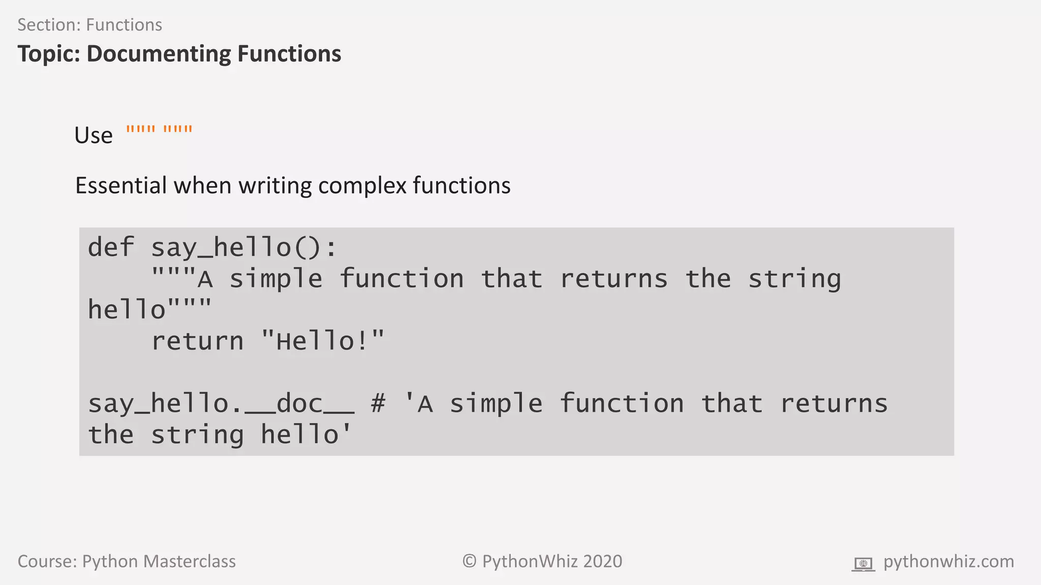 Course: Python Masterclass © PythonWhiz 2020 pythonwhiz.com
Section: Functions
Topic: Documenting Functions
def say_hello():
"""A simple function that returns the string
hello"""
return "Hello!"
say_hello.__doc__ # 'A simple function that returns
the string hello'
Use """ """
Essential when writing complex functions
 