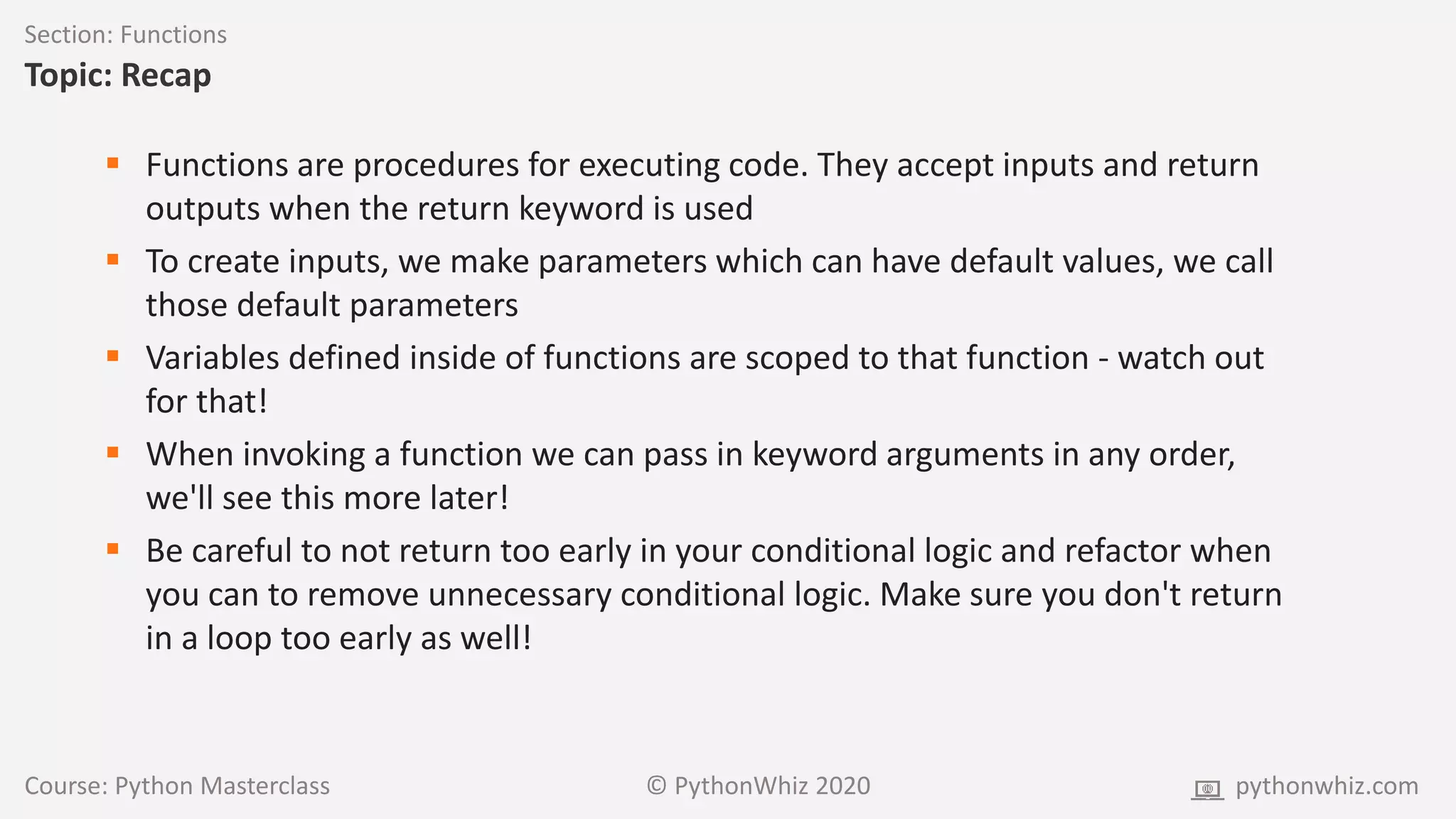 Course: Python Masterclass © PythonWhiz 2020 pythonwhiz.com
Section: Functions
Topic: Recap
 Functions are procedures for executing code. They accept inputs and return
outputs when the return keyword is used
 To create inputs, we make parameters which can have default values, we call
those default parameters
 Variables defined inside of functions are scoped to that function - watch out
for that!
 When invoking a function we can pass in keyword arguments in any order,
we'll see this more later!
 Be careful to not return too early in your conditional logic and refactor when
you can to remove unnecessary conditional logic. Make sure you don't return
in a loop too early as well!
 