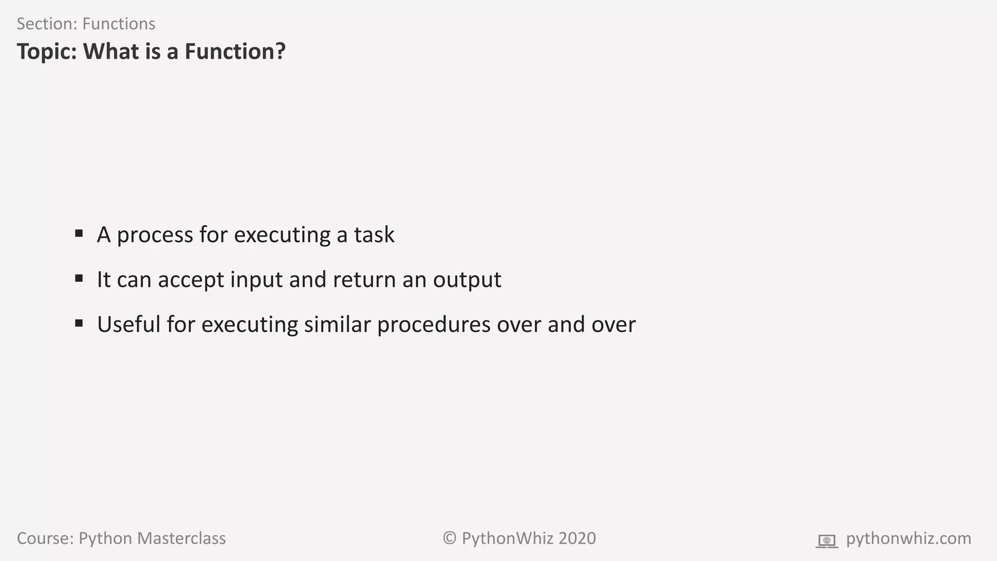Course: Python Masterclass © PythonWhiz 2020 pythonwhiz.com
Section: Functions
Topic: What is a Function?
 A process for executing a task
 It can accept input and return an output
 Useful for executing similar procedures over and over
 