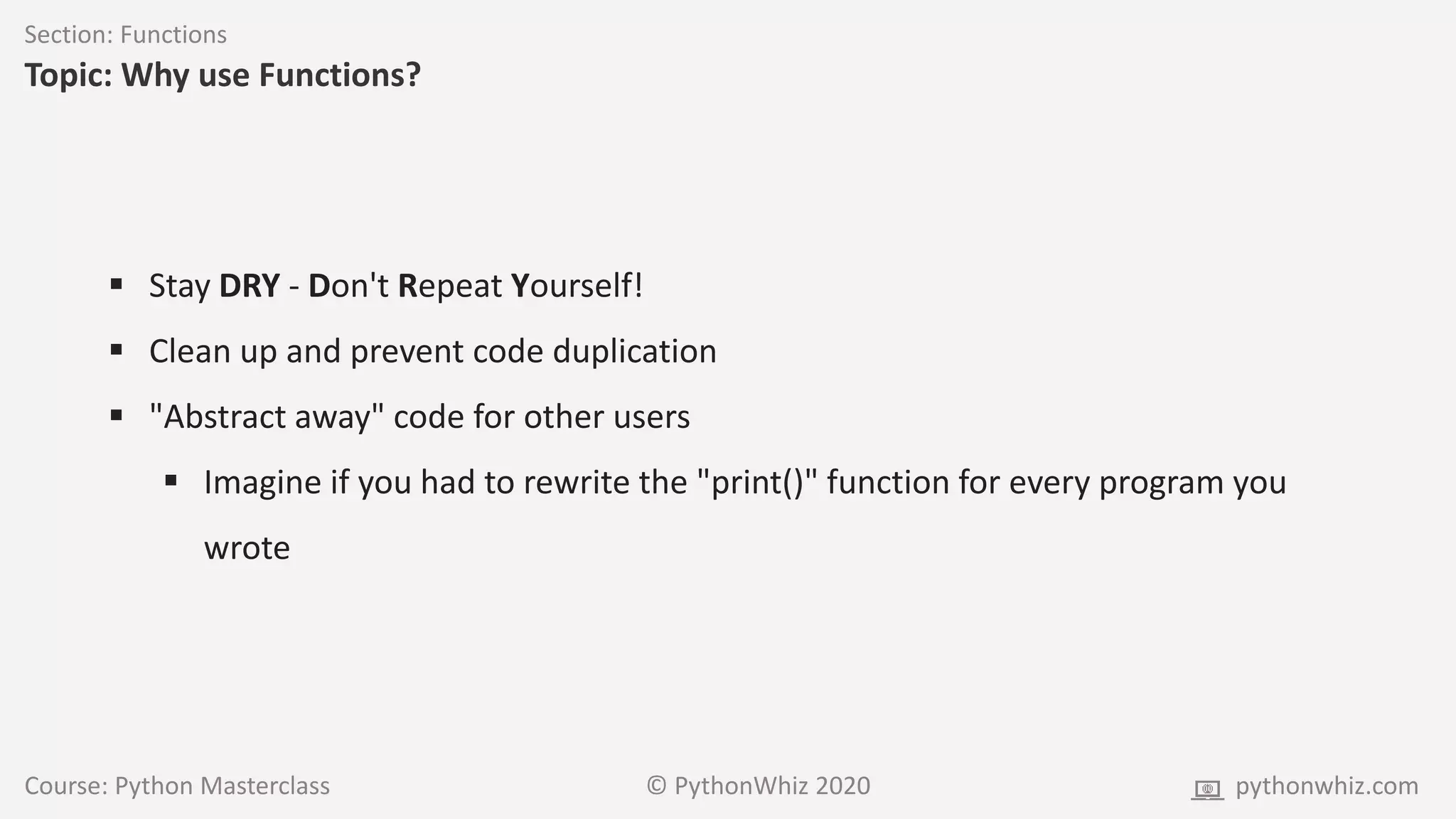 Course: Python Masterclass © PythonWhiz 2020 pythonwhiz.com
Section: Functions
Topic: Why use Functions?
 Stay DRY - Don't Repeat Yourself!
 Clean up and prevent code duplication
 "Abstract away" code for other users
 Imagine if you had to rewrite the "print()" function for every program you
wrote
 