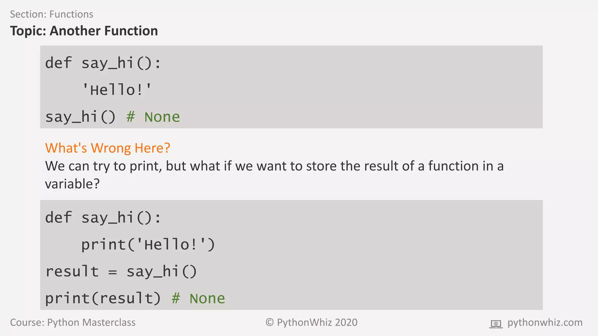 Course: Python Masterclass © PythonWhiz 2020 pythonwhiz.com
Section: Functions
Topic: Another Function
def say_hi():
'Hello!'
say_hi() # None
What's Wrong Here?
We can try to print, but what if we want to store the result of a function in a
variable?
def say_hi():
print('Hello!')
result = say_hi()
print(result) # None
 