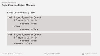 Course: Python Masterclass © PythonWhiz 2020 pythonwhiz.com
Section: Functions
Topic: Common Return Mistakes
def is_odd_number(num):
if num % 2 != 0:
return True
else:
return False
2. Use of unnecessary “else”
def is_odd_number(num):
if num % 2 != 0:
return True
return False
 