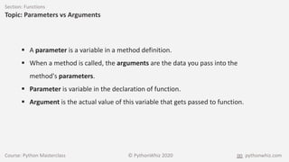Course: Python Masterclass © PythonWhiz 2020 pythonwhiz.com
Section: Functions
Topic: Parameters vs Arguments
 A parameter is a variable in a method definition.
 When a method is called, the arguments are the data you pass into the
method's parameters.
 Parameter is variable in the declaration of function.
 Argument is the actual value of this variable that gets passed to function.
 