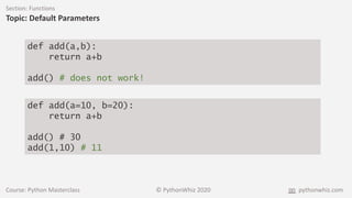 Course: Python Masterclass © PythonWhiz 2020 pythonwhiz.com
Section: Functions
Topic: Default Parameters
def add(a,b):
return a+b
add() # does not work!
def add(a=10, b=20):
return a+b
add() # 30
add(1,10) # 11
 