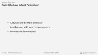 Course: Python Masterclass © PythonWhiz 2020 pythonwhiz.com
Section: Functions
Topic: Why have default Parameters?
 Allows you to be more defensive
 Avoids errors with incorrect parameters
 More readable examples!
 