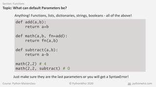 Course: Python Masterclass © PythonWhiz 2020 pythonwhiz.com
Section: Functions
Topic: What can default Parameters be?
Anything! Functions, lists, dictionaries, strings, booleans - all of the above!
def add(a,b):
return a+b
def math(a,b, fn=add):
return fn(a,b)
def subtract(a,b):
return a-b
math(2,2) # 4
math(2,2, subtract) # 0
Just make sure they are the last parameters or you will get a SyntaxError!
 