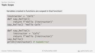 Course: Python Masterclass © PythonWhiz 2020 pythonwhiz.com
Section: Functions
Topic: Scope
instructor = 'Colt'
def say_hello():
return f'Hello {instructor}'
say_hello() 'Hello Colt'
Variables created in functions are scoped in that function!
def say_hello():
instructor = 'Colt'
return f'Hello {instructor}'
say_hello()
print(instructor) # NameError
 