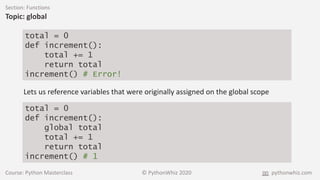 Course: Python Masterclass © PythonWhiz 2020 pythonwhiz.com
Section: Functions
Topic: global
total = 0
def increment():
total += 1
return total
increment() # Error!
Lets us reference variables that were originally assigned on the global scope
total = 0
def increment():
global total
total += 1
return total
increment() # 1
 
