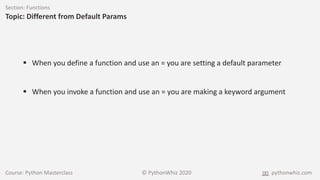 Course: Python Masterclass © PythonWhiz 2020 pythonwhiz.com
Section: Functions
Topic: Different from Default Params
 When you define a function and use an = you are setting a default parameter
 When you invoke a function and use an = you are making a keyword argument
 