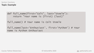 Course: Python Masterclass © PythonWhiz 2020 pythonwhiz.com
Section: Functions
Topic: Example
def full_name(first="Colt", last="Steele"):
return "Your name is {first} {last}"
full_name() # Your name is Colt Steele
full_name(last='Enthusiast', first='Python') # Your
name is Python Enthusiast
 