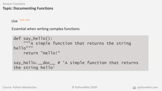 Course: Python Masterclass © PythonWhiz 2020 pythonwhiz.com
Section: Functions
Topic: Documenting Functions
def say_hello():
"""A simple function that returns the string
hello"""
return "Hello!"
say_hello.__doc__ # 'A simple function that returns
the string hello'
Use """ """
Essential when writing complex functions
 