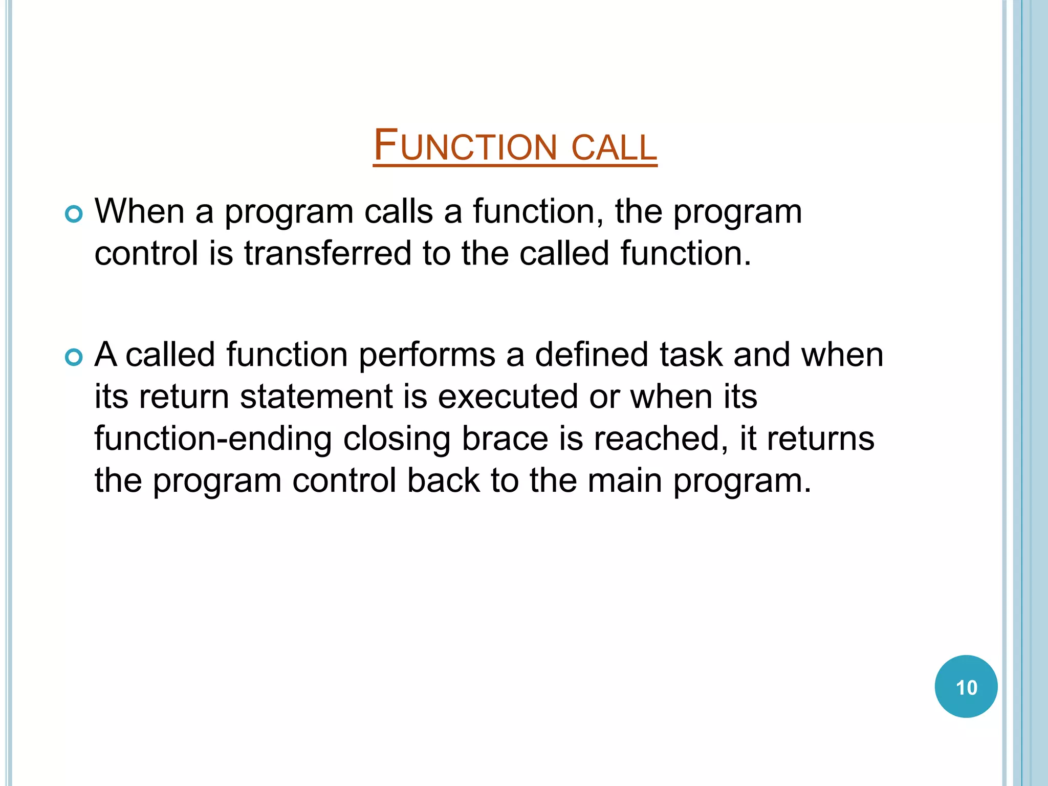FUNCTION CALL
 When a program calls a function, the program
control is transferred to the called function.
 A called function performs a defined task and when
its return statement is executed or when its
function-ending closing brace is reached, it returns
the program control back to the main program.
10
 