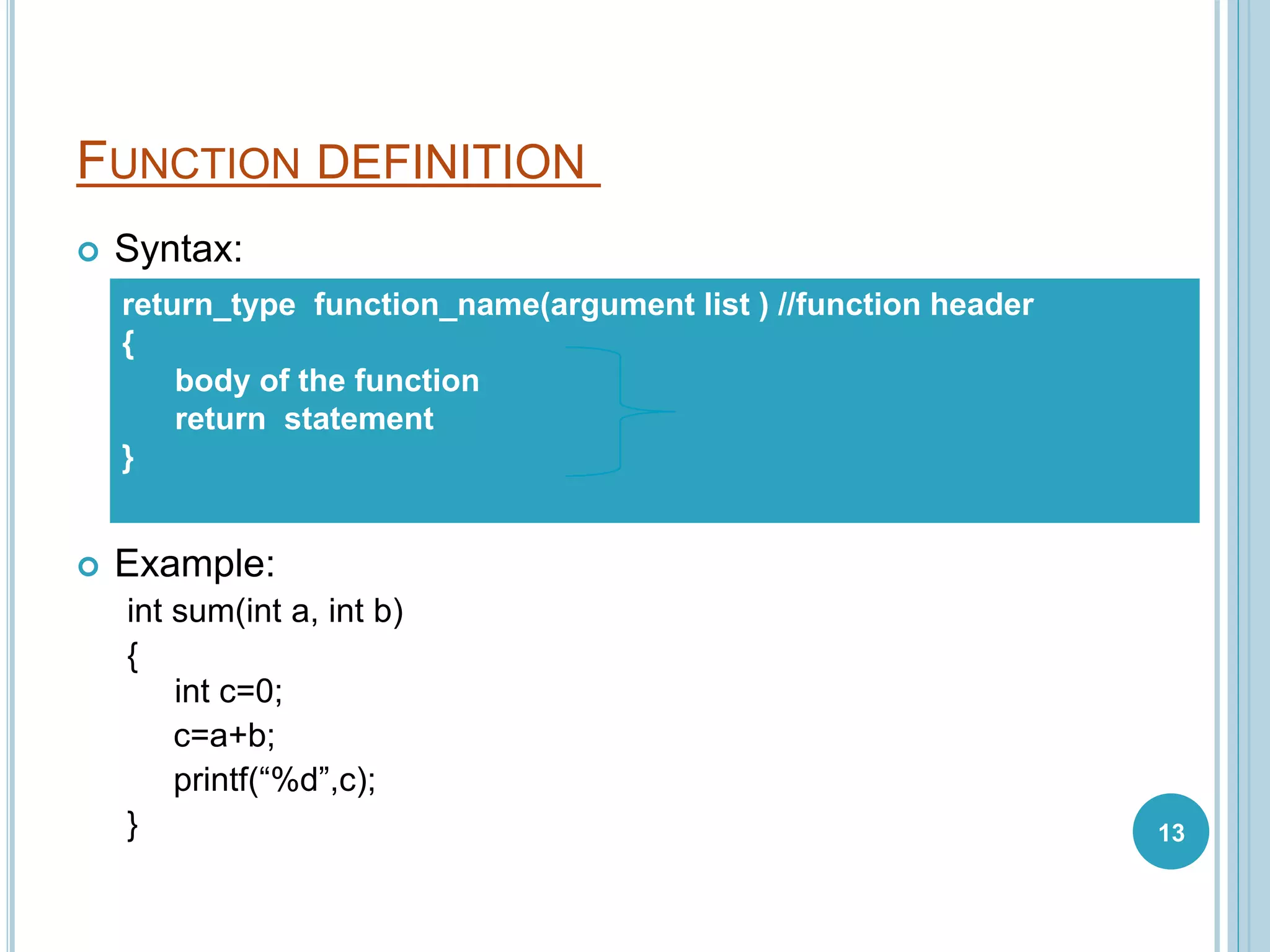 FUNCTION DEFINITION
 Syntax:
 Example:
int sum(int a, int b)
{
int c=0;
c=a+b;
printf(“%d”,c);
}
return_type function_name(argument list ) //function header
{
body of the function
return statement
}
13
 