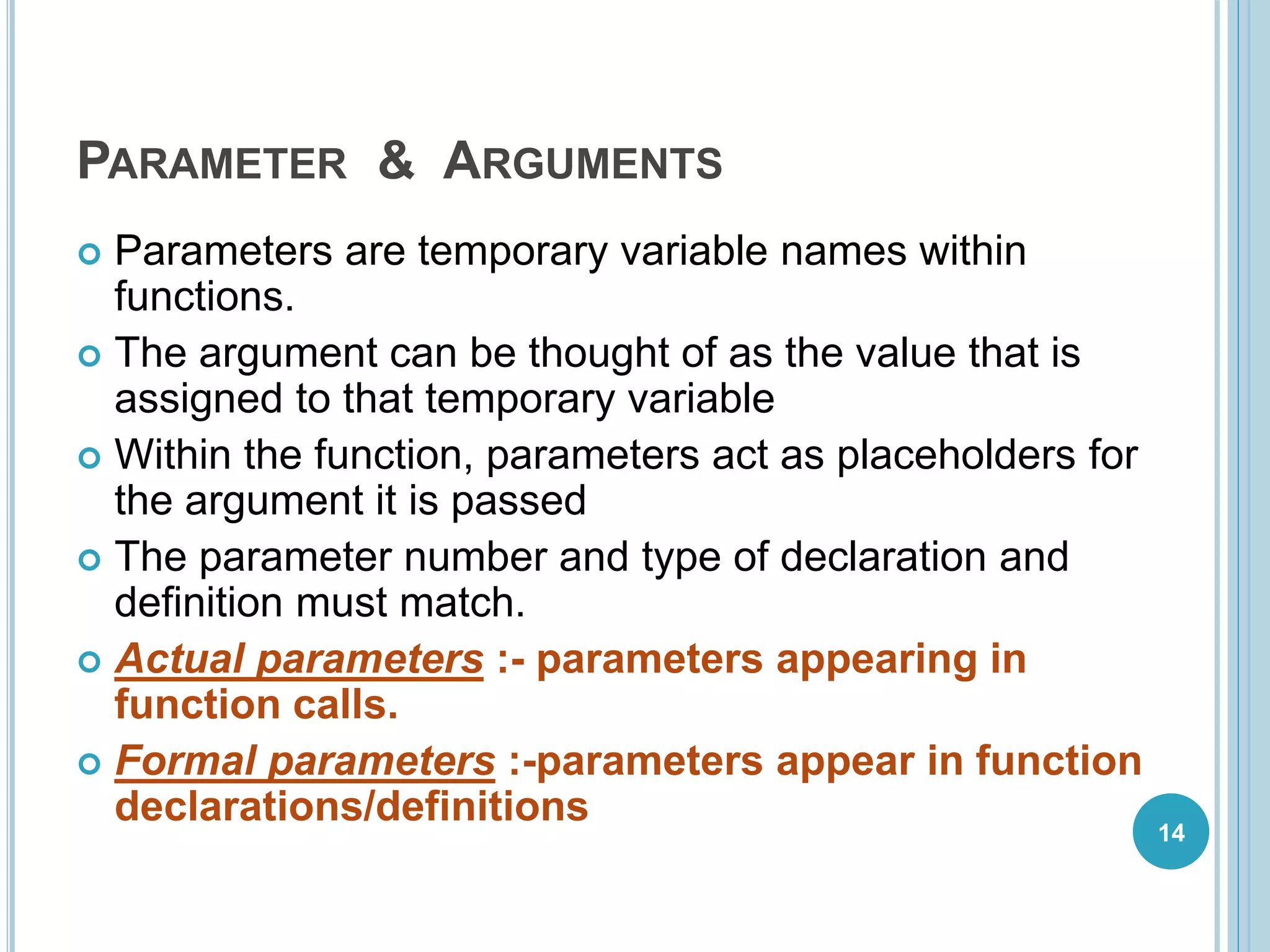 PARAMETER & ARGUMENTS
 Parameters are temporary variable names within
functions.
 The argument can be thought of as the value that is
assigned to that temporary variable
 Within the function, parameters act as placeholders for
the argument it is passed
 The parameter number and type of declaration and
definition must match.
 Actual parameters :- parameters appearing in
function calls.
 Formal parameters :-parameters appear in function
declarations/definitions 14
 