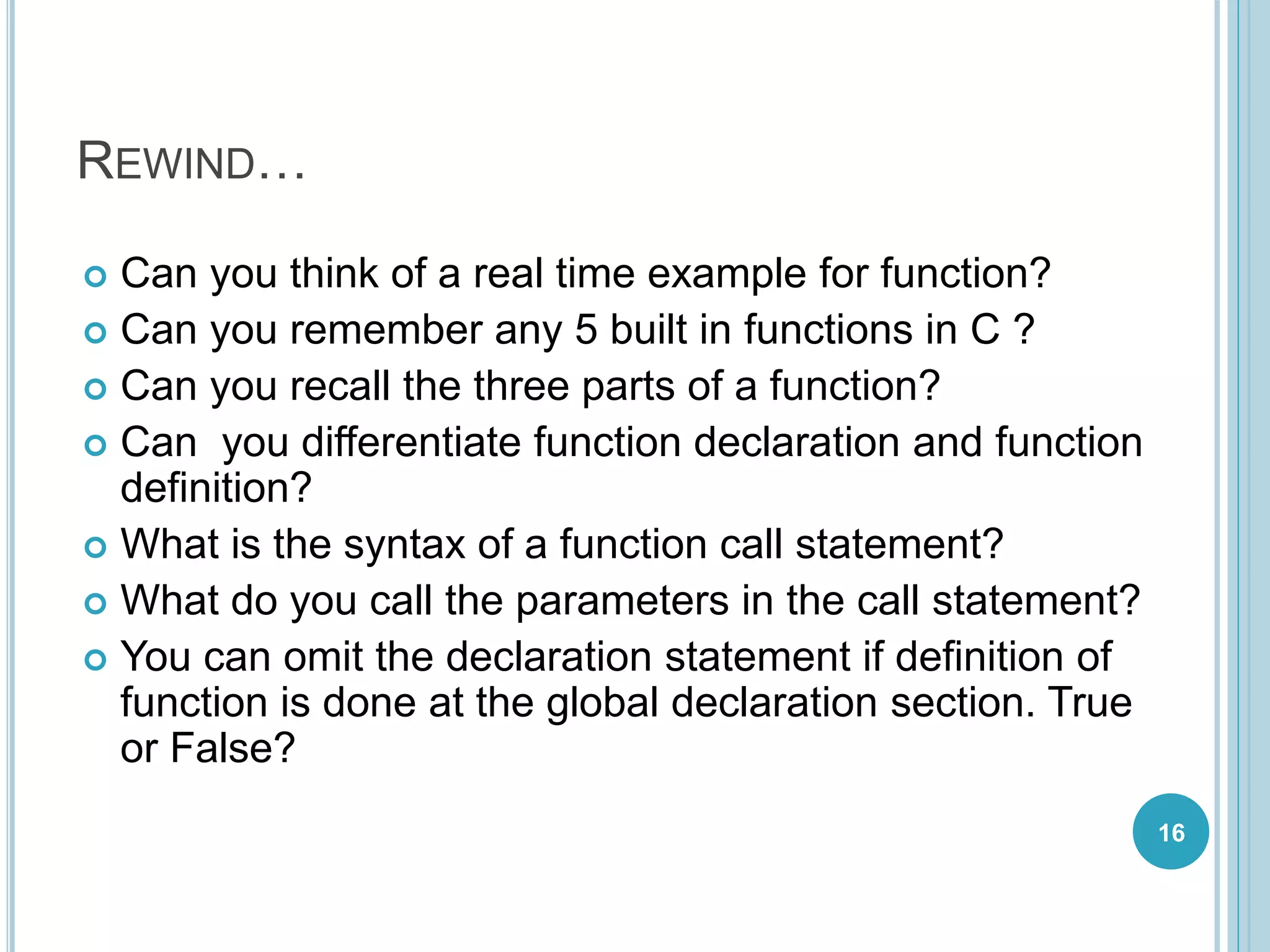 REWIND…
 Can you think of a real time example for function?
 Can you remember any 5 built in functions in C ?
 Can you recall the three parts of a function?
 Can you differentiate function declaration and function
definition?
 What is the syntax of a function call statement?
 What do you call the parameters in the call statement?
 You can omit the declaration statement if definition of
function is done at the global declaration section. True
or False?
16
 