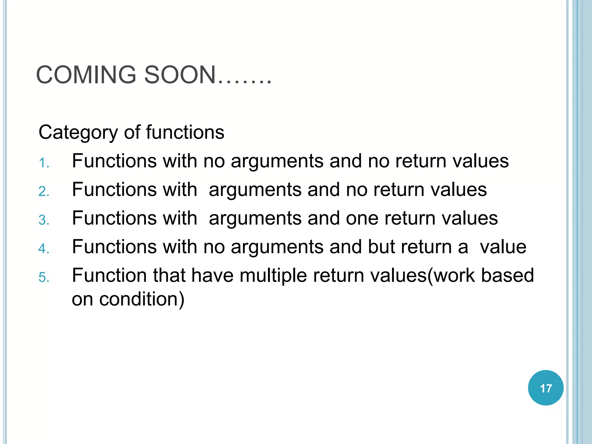 COMING SOON…….
Category of functions
1. Functions with no arguments and no return values
2. Functions with arguments and no return values
3. Functions with arguments and one return values
4. Functions with no arguments and but return a value
5. Function that have multiple return values(work based
on condition)
17
 