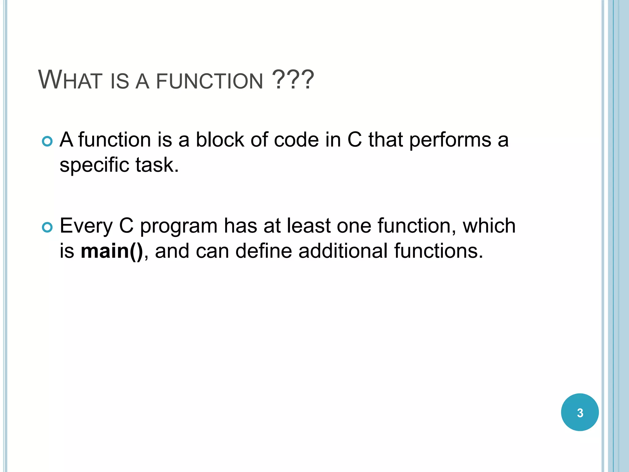 WHAT IS A FUNCTION ???
 A function is a block of code in C that performs a
specific task.
 Every C program has at least one function, which
is main(), and can define additional functions.
3
 