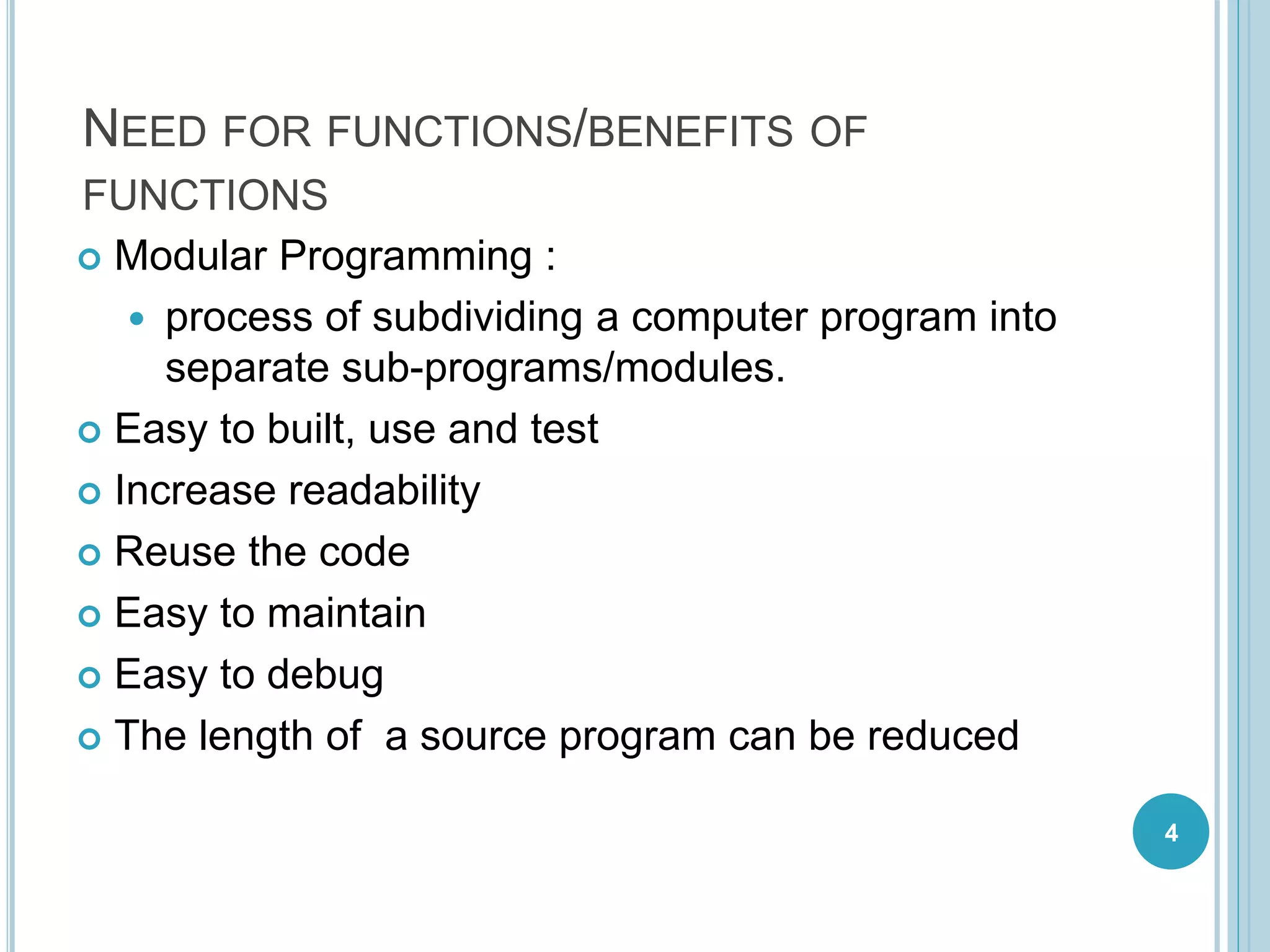 NEED FOR FUNCTIONS/BENEFITS OF
FUNCTIONS
 Modular Programming :
 process of subdividing a computer program into
separate sub-programs/modules.
 Easy to built, use and test
 Increase readability
 Reuse the code
 Easy to maintain
 Easy to debug
 The length of a source program can be reduced
4
 