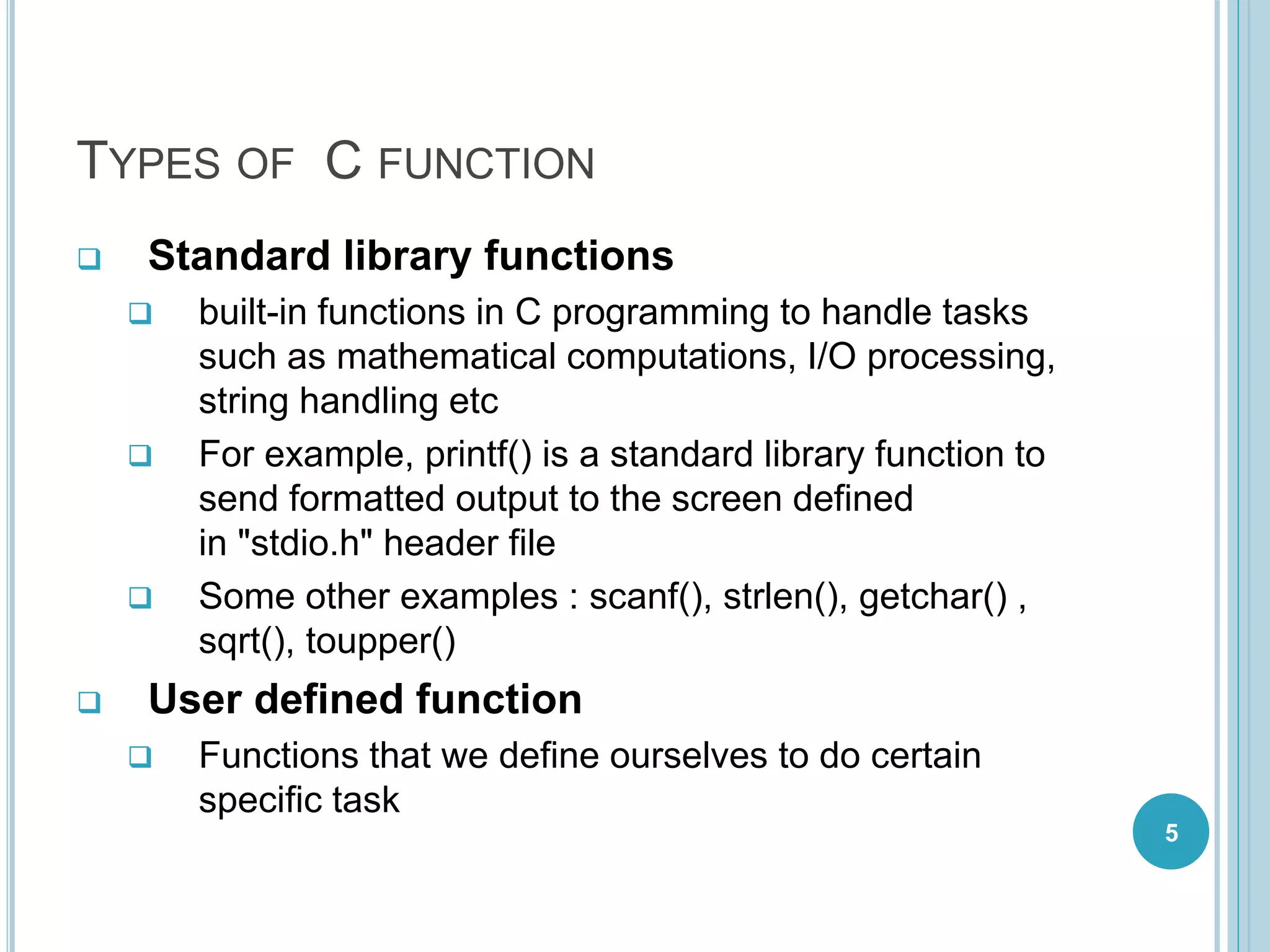TYPES OF C FUNCTION
 Standard library functions
 built-in functions in C programming to handle tasks
such as mathematical computations, I/O processing,
string handling etc
 For example, printf() is a standard library function to
send formatted output to the screen defined
in "stdio.h" header file
 Some other examples : scanf(), strlen(), getchar() ,
sqrt(), toupper()
 User defined function
 Functions that we define ourselves to do certain
specific task
5
 
