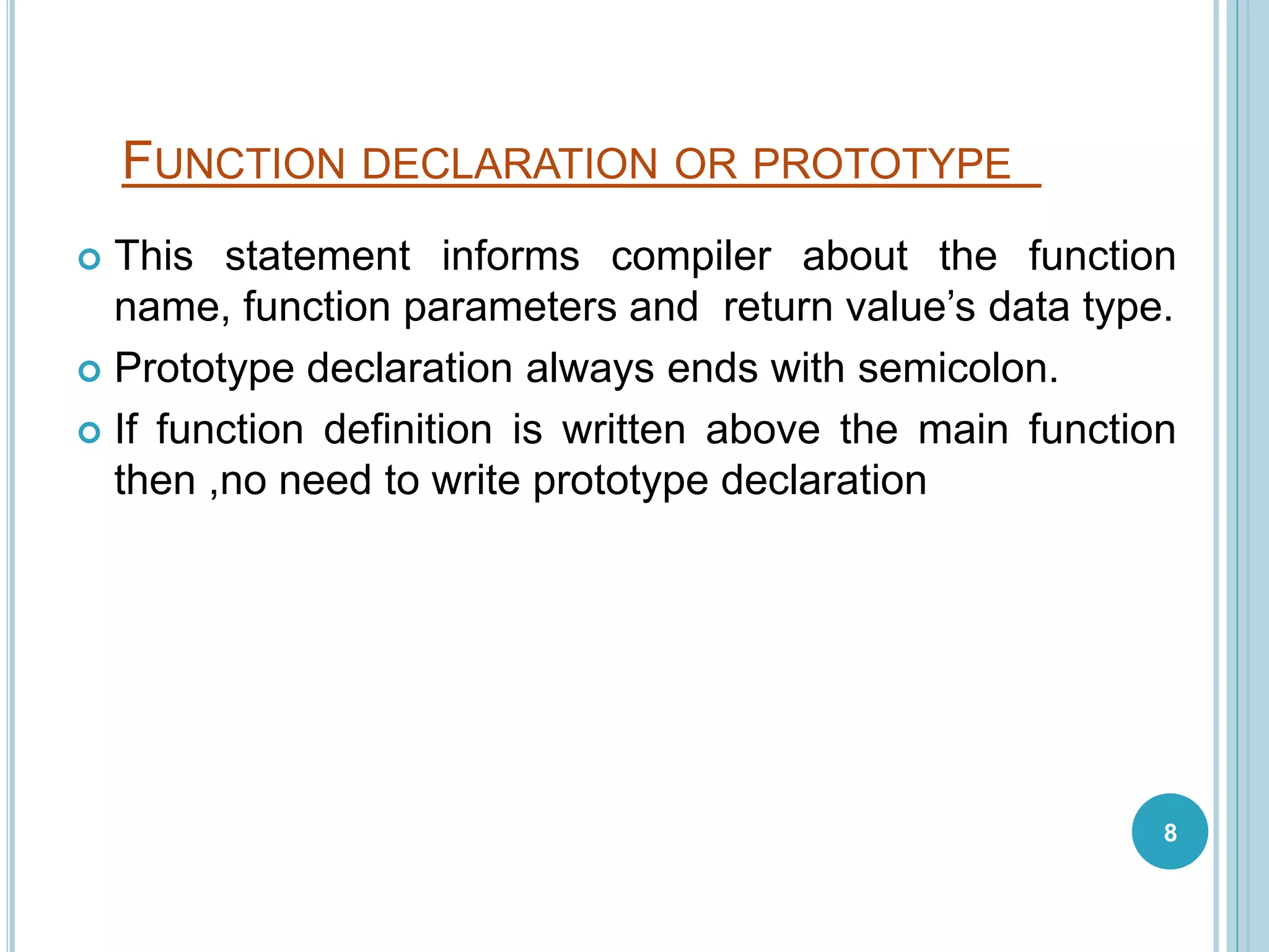 FUNCTION DECLARATION OR PROTOTYPE
 This statement informs compiler about the function
name, function parameters and return value’s data type.
 Prototype declaration always ends with semicolon.
 If function definition is written above the main function
then ,no need to write prototype declaration
8
 
