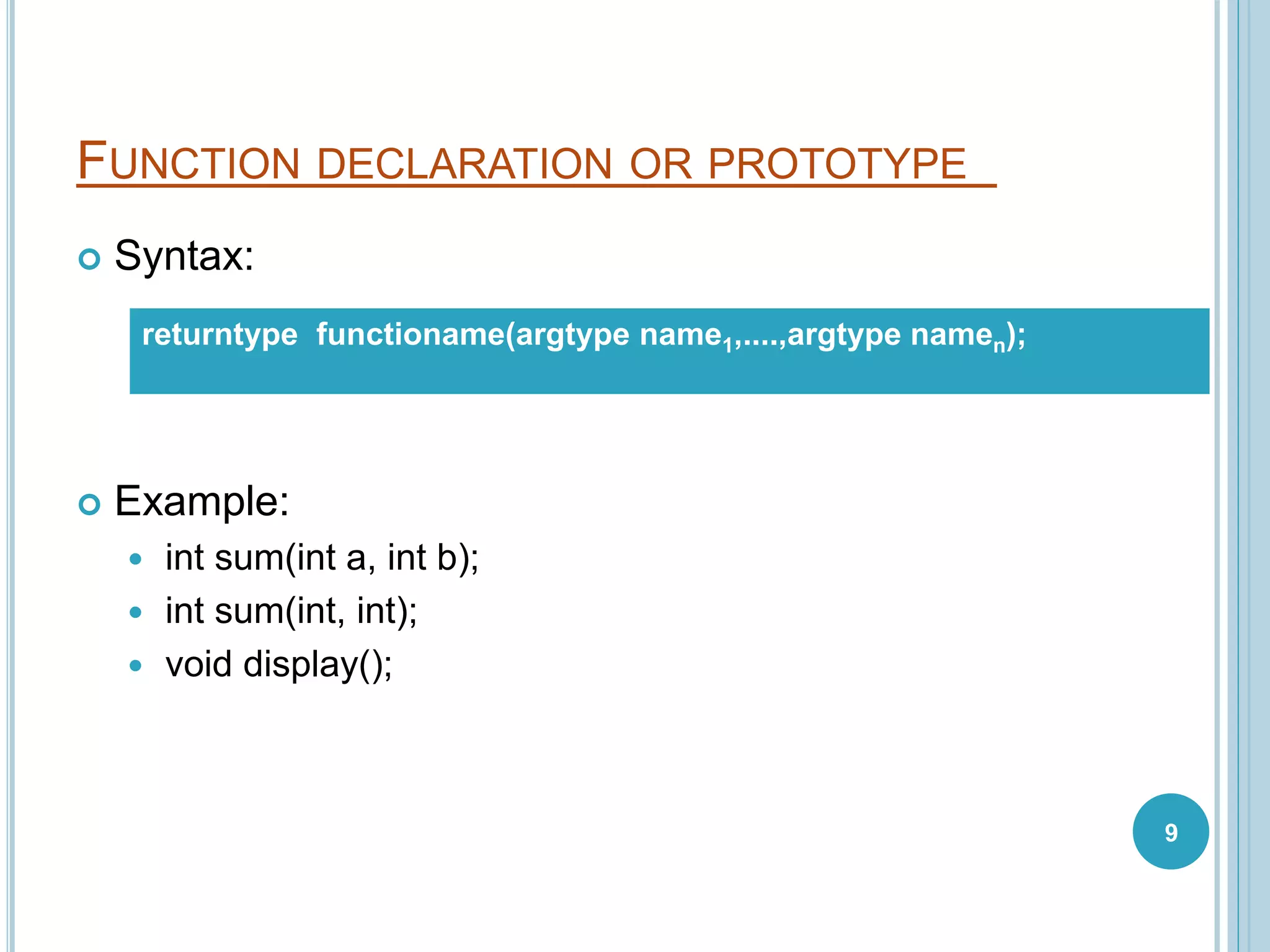 FUNCTION DECLARATION OR PROTOTYPE
 Syntax:
 Example:
 int sum(int a, int b);
 int sum(int, int);
 void display();
returntype functioname(argtype name1,....,argtype namen);
9
 