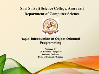 Shri Shivaji Science College, Amravati
Department of Computer Science
Topic- Introduction of Object Oriented
Programming
Prepared By
Dr. Ujwala S. Junghare
Assistant Professor
Dept. of Computer Science
 