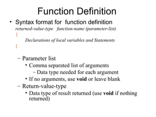 Function Definition
• Syntax format for function definition
  returned-value-type function-name (parameter-list)
  {
       Declarations of local variables and Statements
  }

  – Parameter list
      • Comma separated list of arguments
          – Data type needed for each argument
      • If no arguments, use void or leave blank
  – Return-value-type
      • Data type of result returned (use void if nothing
        returned)
 