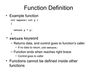Function Definition
• Example function
  int square( int y )
  {

      return y * y;
  }
• return keyword
  – Returns data, and control goes to function’s caller
       • If no data to return, use return;
  – Function ends when reaches right brace
       • Control goes to caller
• Functions cannot be defined inside other
  functions
 
