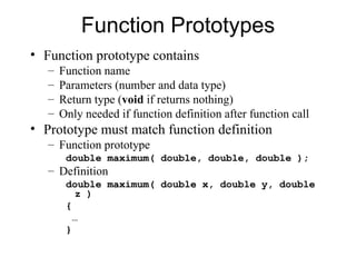 Function Prototypes
• Function prototype contains
   –   Function name
   –   Parameters (number and data type)
   –   Return type (void if returns nothing)
   –   Only needed if function definition after function call
• Prototype must match function definition
   – Function prototype
        double maximum( double, double, double );
   – Definition
        double maximum( double x, double y, double
           z )
        {
          …
        }
 