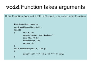void Function takes arguments
If the Function does not RETURN result, it is called void Function

       #include<iostream.h>
       void add2Nums(int,int);
       main()
       {       int a, b;
               cout<<“enter tow Number:”;
               cin >>a >> b;
               add2Nums(a, b)
               return 0;
       }
       void add2Nums(int x, int y)
       {
               cout<< x<< “+” << y << “=“ << x+y;
       }
 