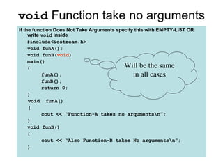 void Function take no arguments
If the function Does Not Take Arguments specify this with EMPTY-LIST OR
     write void inside
     #include<iostream.h>
     void funA();
     void funB(void)
     main()
     {                                     Will be the same
           funA();                             in all cases
           funB();
           return 0;
     }
     void funA()
     {
           cout << “Function-A takes no arqumentsn”;
     }
     void funB()
     {
           cout << “Also Function-B takes No argumentsn”;
     }
 