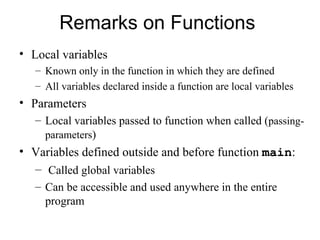 Remarks on Functions
• Local variables
   – Known only in the function in which they are defined
   – All variables declared inside a function are local variables
• Parameters
   – Local variables passed to function when called (passing-
     parameters)
• Variables defined outside and before function main:
  – Called global variables
   – Can be accessible and used anywhere in the entire
     program
 