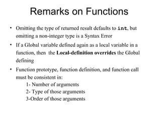 Remarks on Functions
• Omitting the type of returned result defaults to int, but
  omitting a non-integer type is a Syntax Error
• If a Global variable defined again as a local variable in a
  function, then the Local-definition overrides the Global
  defining
• Function prototype, function definition, and function call
  must be consistent in:
      1- Number of arguments
      2- Type of those arguments
      3-Order of those arguments
 