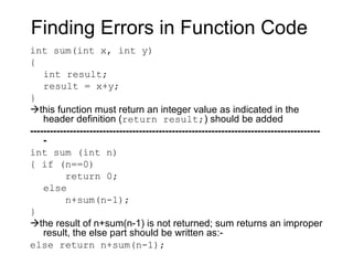 Finding Errors in Function Code
int sum(int x, int y)
{
    int result;
    result = x+y;
}
this function must return an integer value as indicated in the
    header definition (return result;) should be added
----------------------------------------------------------------------------------------
    -
int sum (int n)
{ if (n==0)
           return 0;
    else
           n+sum(n-1);
}
the result of n+sum(n-1) is not returned; sum returns an improper
    result, the else part should be written as:-
else return n+sum(n-1);
 