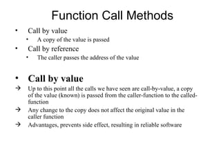 Function Call Methods
•   Call by value
    •   A copy of the value is passed
•   Call by reference
    •   The caller passes the address of the value


• Call by value
   Up to this point all the calls we have seen are call-by-value, a copy
    of the value (known) is passed from the caller-function to the called-
    function
   Any change to the copy does not affect the original value in the
    caller function
   Advantages, prevents side effect, resulting in reliable software
 