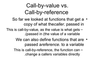 Call-by-value vs.
           Call-by-reference
   So far we looked at functions that get a •
         copy of what thecaller. passed in
This is call-by-value, as the value is what gets –
             .(passed in (the value of a variable
      We can also define functions that are •
          passed areference. to a variable
    This is call-by-reference, the function can –
           .change a callers variables directly
 