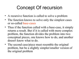 Concept Of recursion
• A recursive function is called to solve a problem
• The function knows to solve only the simplest cases
  or so-called base-cases
• Thus if the function called with a base-case, it simply
  returns a result. But if it is called with more complex
  problem, the function divides the problem into two
  conceptual pieces, one knows how to do, and another
  doesn't know what to do.
• The second case/piece must resemble the original
  problem, but be a slightly simpler/smaller version of
  the original problem
 