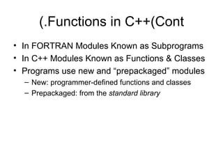 (.Functions in C++(Cont
• In FORTRAN Modules Known as Subprograms
• In C++ Modules Known as Functions & Classes
• Programs use new and “prepackaged” modules
  – New: programmer-defined functions and classes
  – Prepackaged: from the standard library
 