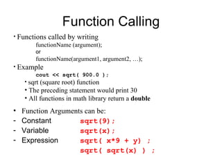 Function Calling
• Functions   called by writing
        functionName (argument);
        or
        functionName(argument1, argument2, …);
• Example
         cout << sqrt( 900.0 );
    • sqrt (square root) function
    • The preceding statement would print 30
    • All functions in math library return a double
•   Function Arguments can be:
-   Constant         sqrt(9);
-   Variable         sqrt(x);
-   Expression       sqrt( x*9 + y) ;
                     sqrt( sqrt(x) ) ;
 