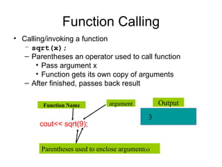 Function Calling
• Calling/invoking a function
   – sqrt(x);
   – Parentheses an operator used to call function
       • Pass argument x
       • Function gets its own copy of arguments
   – After finished, passes back result

        Function Name           argument          Output
                                              3
       cout<< sqrt(9);


        Parentheses used to enclose argument(s)
 