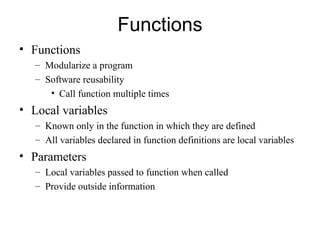 Functions
• Functions
   – Modularize a program
   – Software reusability
      • Call function multiple times
• Local variables
   – Known only in the function in which they are defined
   – All variables declared in function definitions are local variables
• Parameters
   – Local variables passed to function when called
   – Provide outside information
 