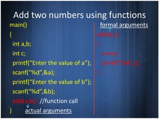 Add two numbers using functions
main()                               formal arguments
{                                 add(x,y)
  int a,b;                        {
  int c;                              z=x+y;
  printf(“Enter the value of a”);     printf(“%d”,z);
  scanf(“%d”,&a);                  }
  printf(“Enter the value of b”);
  scanf(“%d”,&b);
  add(a,b); //function call
}       actual arguments
 
