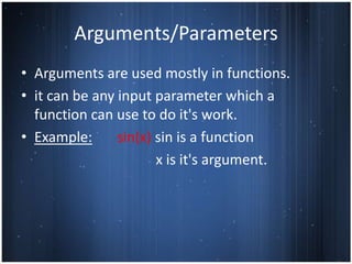 Arguments/Parameters
• Arguments are used mostly in functions.
• it can be any input parameter which a
  function can use to do it's work.
• Example:      sin(x) sin is a function
                       x is it's argument.
 