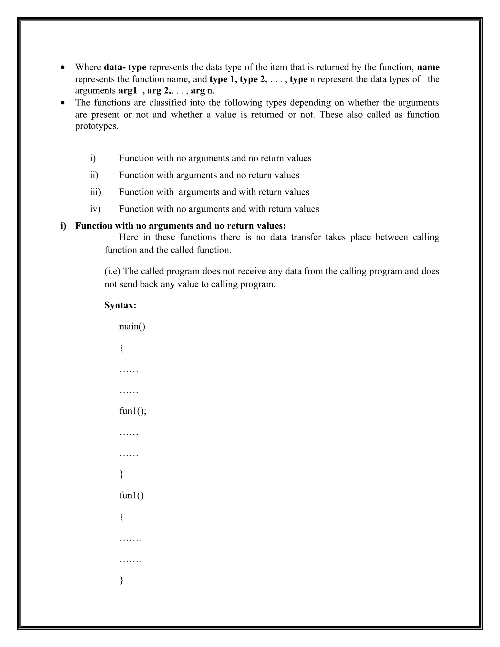 • Where data- type represents the data type of the item that is returned by the function, name
represents the function name, and type 1, type 2, . . . , type n represent the data types of the
arguments arg1 , arg 2,. . . , arg n.
• The functions are classified into the following types depending on whether the arguments
are present or not and whether a value is returned or not. These also called as function
prototypes.
i) Function with no arguments and no return values
ii) Function with arguments and no return values
iii) Function with arguments and with return values
iv) Function with no arguments and with return values
i) Function with no arguments and no return values:
Here in these functions there is no data transfer takes place between calling
function and the called function.
(i.e) The called program does not receive any data from the calling program and does
not send back any value to calling program.
Syntax:
main()
{
……
……
fun1();
……
……
}
fun1()
{
…….
…….
}
 