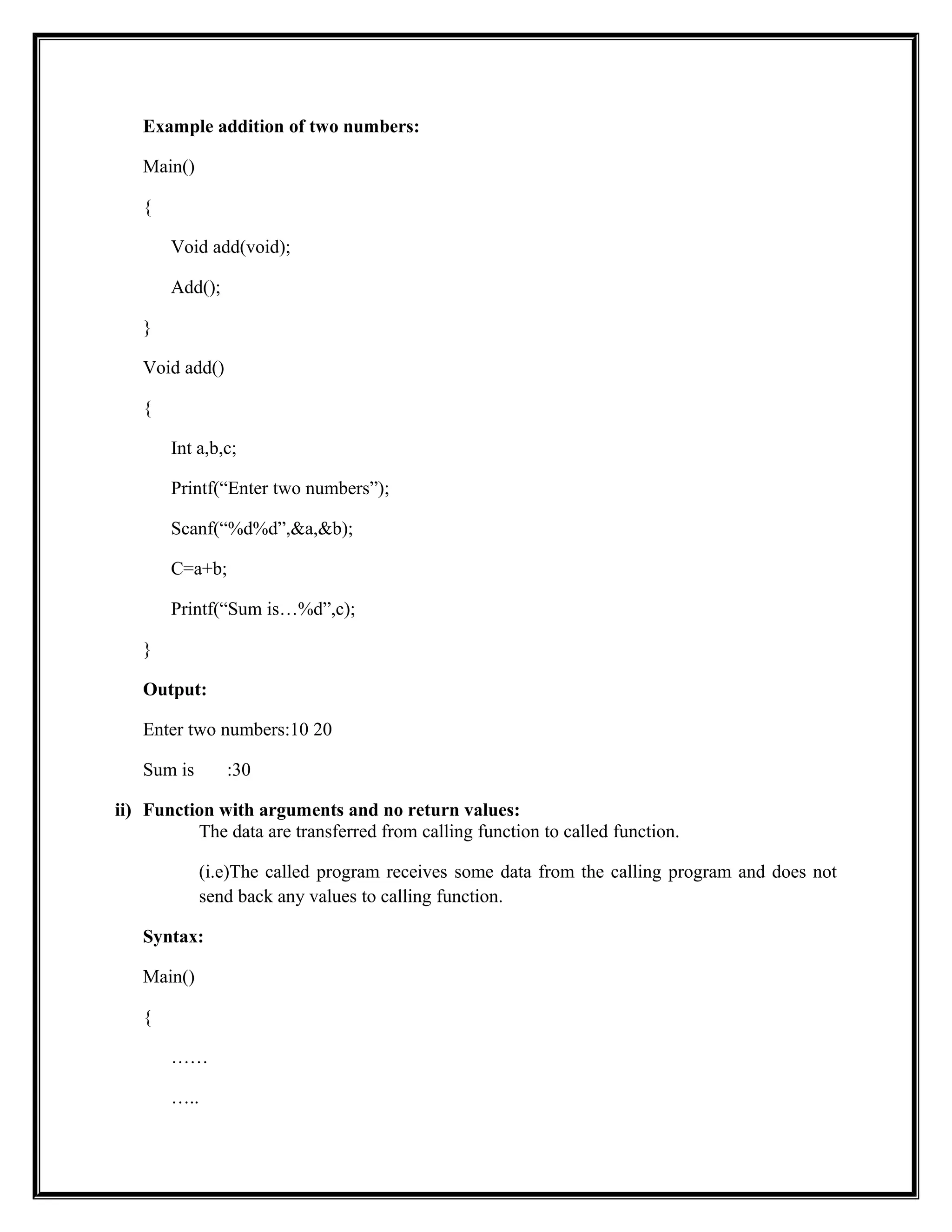 Example addition of two numbers:
Main()
{
Void add(void);
Add();
}
Void add()
{
Int a,b,c;
Printf(“Enter two numbers”);
Scanf(“%d%d”,&a,&b);
C=a+b;
Printf(“Sum is…%d”,c);
}
Output:
Enter two numbers:10 20
Sum is :30
ii) Function with arguments and no return values:
The data are transferred from calling function to called function.
(i.e)The called program receives some data from the calling program and does not
send back any values to calling function.
Syntax:
Main()
{
……
…..
 