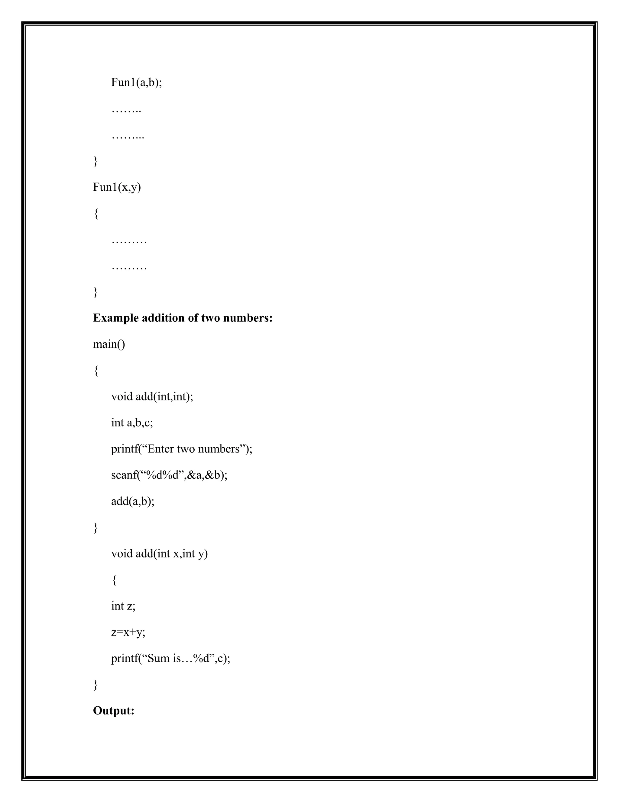 Fun1(a,b);
……..
……...
}
Fun1(x,y)
{
………
………
}
Example addition of two numbers:
main()
{
void add(int,int);
int a,b,c;
printf(“Enter two numbers”);
scanf(“%d%d”,&a,&b);
add(a,b);
}
void add(int x,int y)
{
int z;
z=x+y;
printf(“Sum is…%d”,c);
}
Output:
 