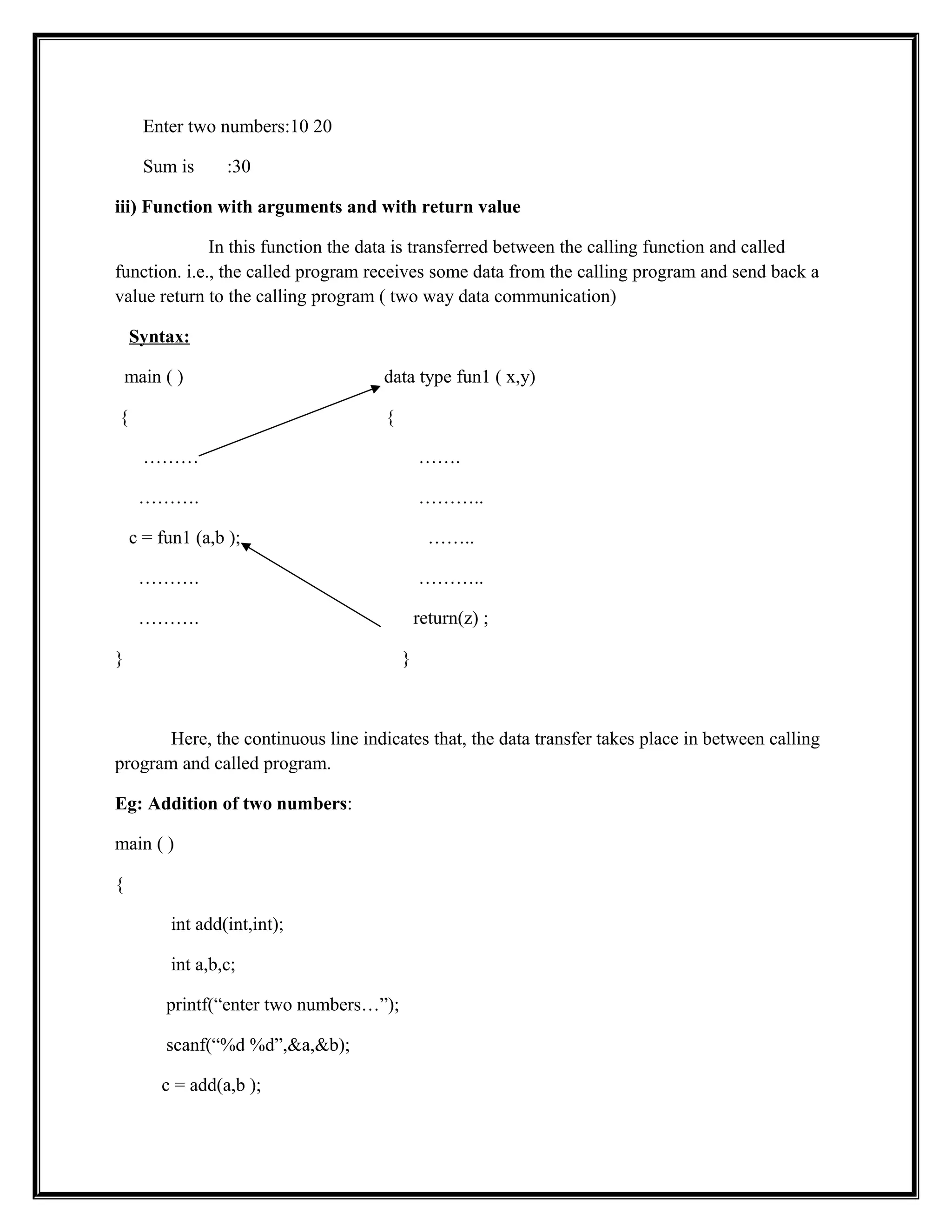 Enter two numbers:10 20
Sum is :30
iii) Function with arguments and with return value
In this function the data is transferred between the calling function and called
function. i.e., the called program receives some data from the calling program and send back a
value return to the calling program ( two way data communication)
Syntax:
main ( ) data type fun1 ( x,y)
{ {
……… …….
………. ………..
c = fun1 (a,b ); ……..
………. ………..
………. return(z) ;
} }
Here, the continuous line indicates that, the data transfer takes place in between calling
program and called program.
Eg: Addition of two numbers:
main ( )
{
int add(int,int);
int a,b,c;
printf(“enter two numbers…”);
scanf(“%d %d”,&a,&b);
c = add(a,b );
 