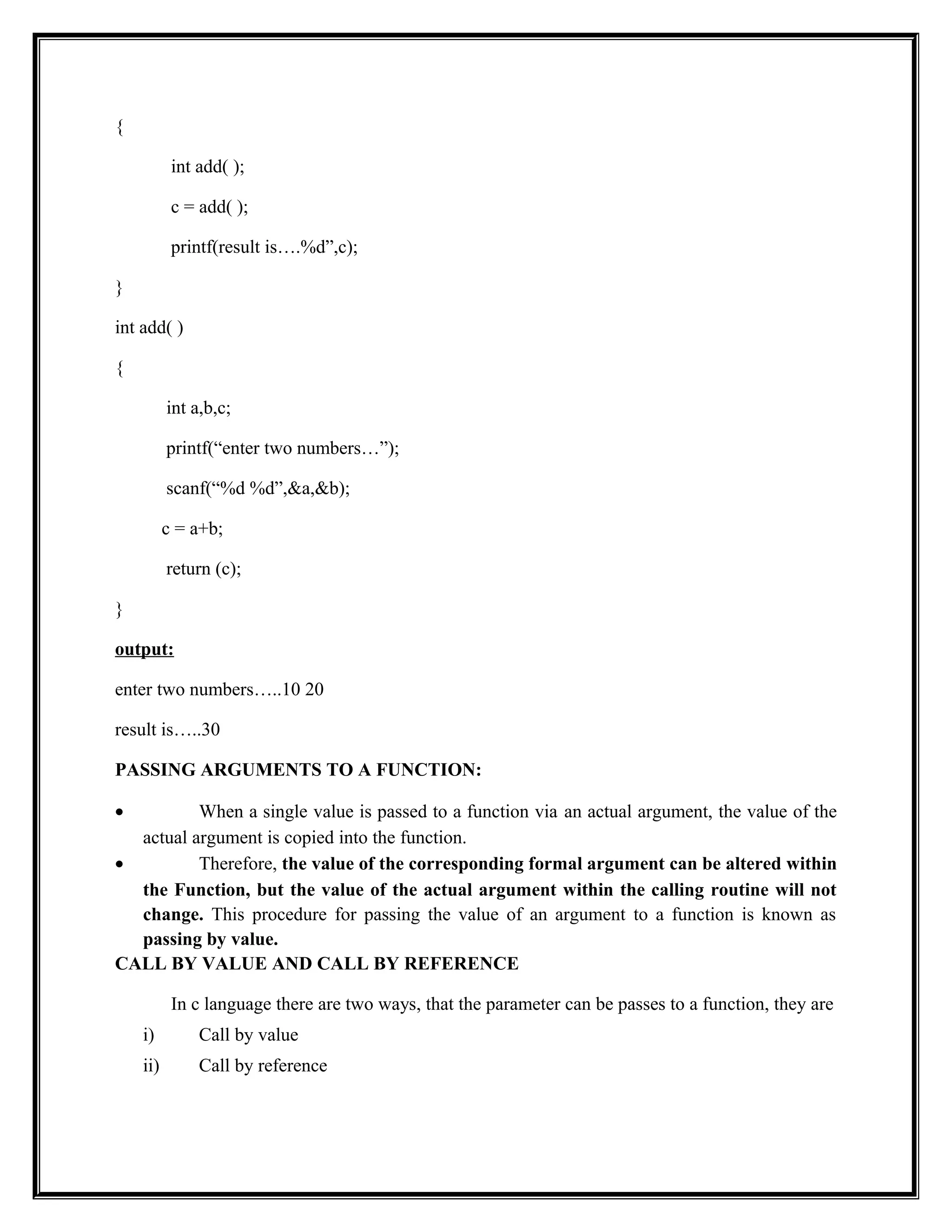 {
int add( );
c = add( );
printf(result is….%d”,c);
}
int add( )
{
int a,b,c;
printf(“enter two numbers…”);
scanf(“%d %d”,&a,&b);
c = a+b;
return (c);
}
output:
enter two numbers…..10 20
result is…..30
PASSING ARGUMENTS TO A FUNCTION:
• When a single value is passed to a function via an actual argument, the value of the
actual argument is copied into the function.
• Therefore, the value of the corresponding formal argument can be altered within
the Function, but the value of the actual argument within the calling routine will not
change. This procedure for passing the value of an argument to a function is known as
passing by value.
CALL BY VALUE AND CALL BY REFERENCE
In c language there are two ways, that the parameter can be passes to a function, they are
i) Call by value
ii) Call by reference
 